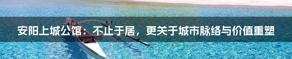 安阳上城公馆：不止于居，更关于城市脉络与价值重塑