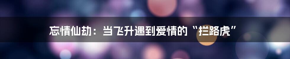 忘情仙劫：当飞升遇到爱情的“拦路虎”