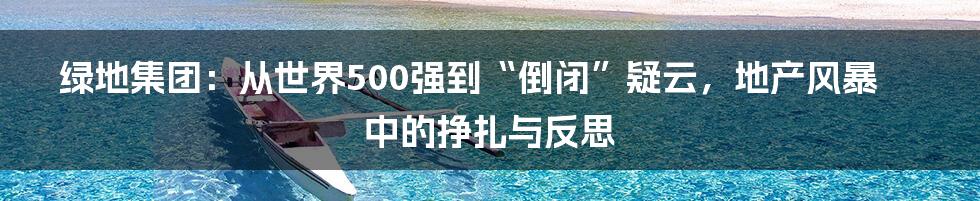 绿地集团：从世界500强到“倒闭”疑云，地产风暴中的挣扎与反思