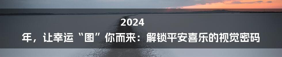 2024 年，让幸运“图”你而来：解锁平安喜乐的视觉密码