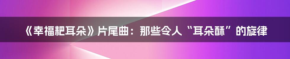 《幸福耙耳朵》片尾曲：那些令人“耳朵酥”的旋律