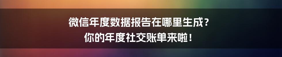 微信年度数据报告在哪里生成？ 你的年度社交账单来啦！