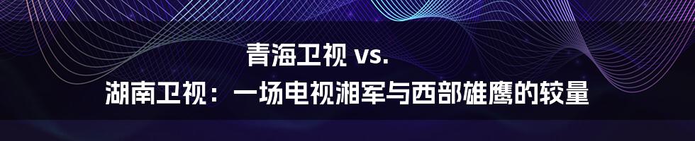 青海卫视 vs. 湖南卫视：一场电视湘军与西部雄鹰的较量