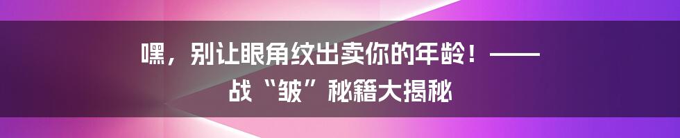 嘿，别让眼角纹出卖你的年龄！—— 战“皱”秘籍大揭秘