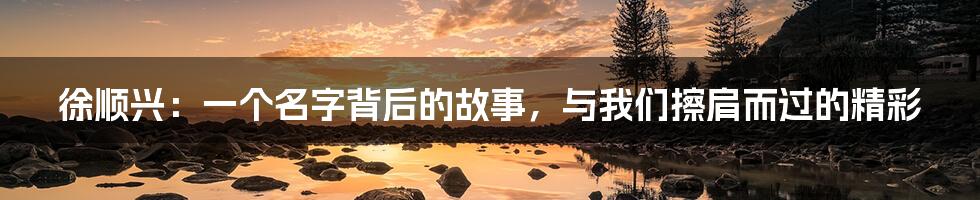 徐顺兴：一个名字背后的故事，与我们擦肩而过的精彩