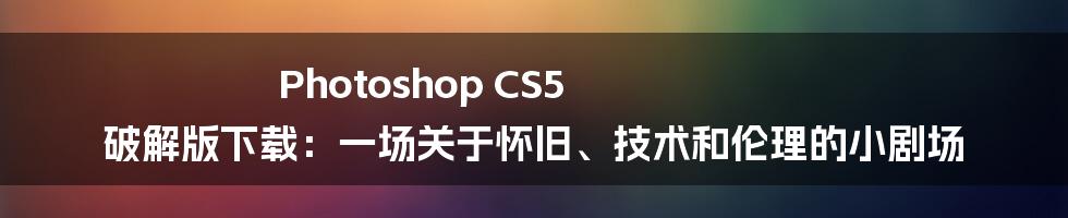 Photoshop CS5 破解版下载：一场关于怀旧、技术和伦理的小剧场