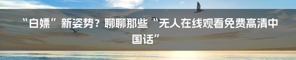 “白嫖”新姿势？聊聊那些“无人在线观看免费高清中国话”
