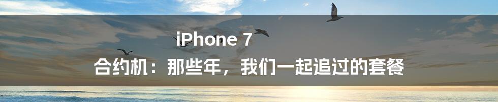 iPhone 7 合约机：那些年，我们一起追过的套餐