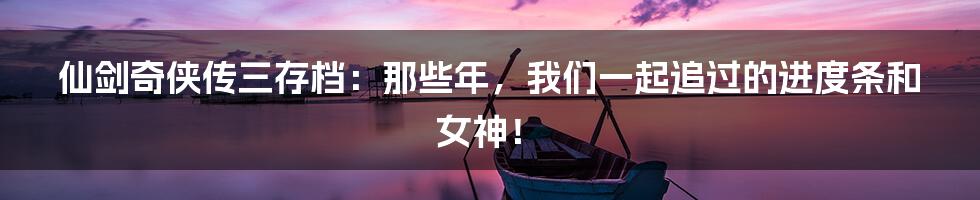 仙剑奇侠传三存档：那些年，我们一起追过的进度条和女神！