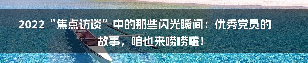 2022“焦点访谈”中的那些闪光瞬间：优秀党员的故事，咱也来唠唠嗑！