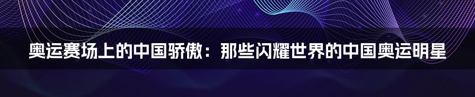 奥运赛场上的中国骄傲：那些闪耀世界的中国奥运明星
