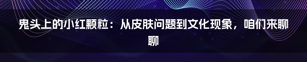 鬼头上的小红颗粒：从皮肤问题到文化现象，咱们来聊聊