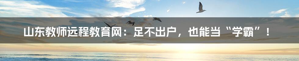 山东教师远程教育网：足不出户，也能当“学霸”！