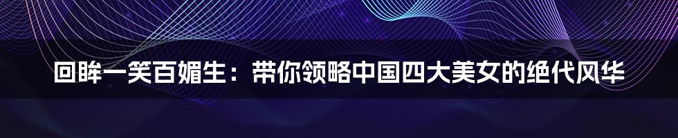 回眸一笑百媚生：带你领略中国四大美女的绝代风华