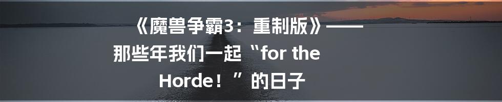 《魔兽争霸3：重制版》—— 那些年我们一起“for the Horde！”的日子