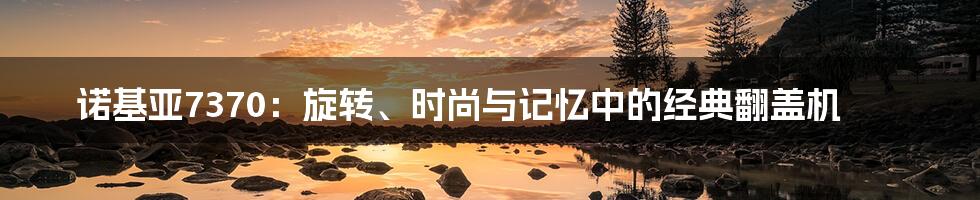 诺基亚7370：旋转、时尚与记忆中的经典翻盖机