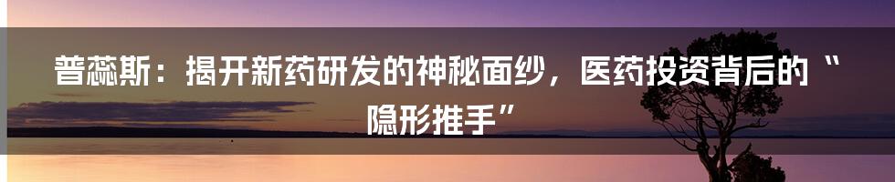 普蕊斯：揭开新药研发的神秘面纱，医药投资背后的“隐形推手”