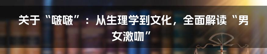 关于“啵啵”：从生理学到文化，全面解读“男女激吻”
