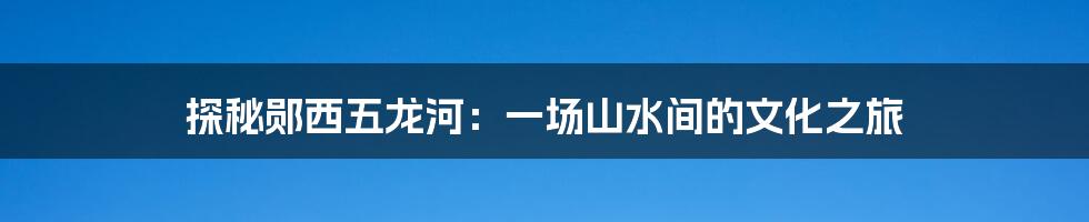 探秘郧西五龙河：一场山水间的文化之旅