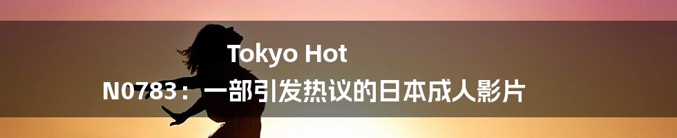 Tokyo Hot N0783：一部引发热议的日本成人影片