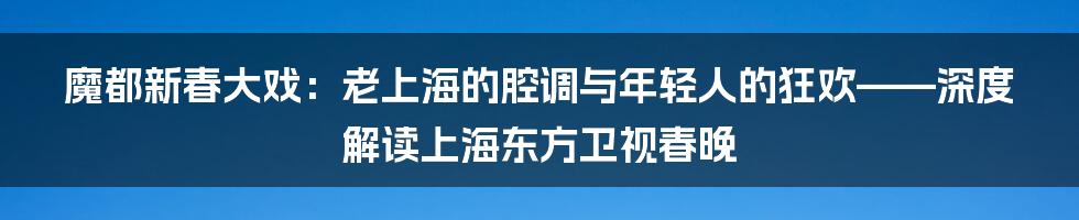 魔都新春大戏：老上海的腔调与年轻人的狂欢——深度解读上海东方卫视春晚