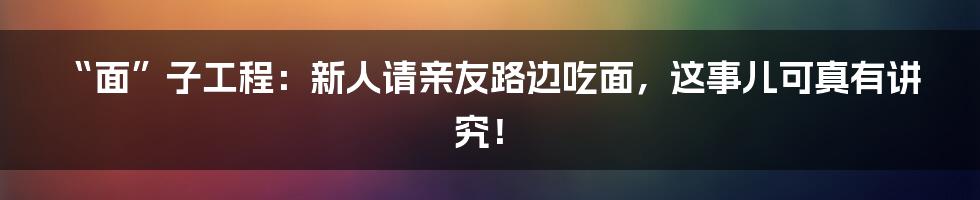 “面”子工程：新人请亲友路边吃面，这事儿可真有讲究！