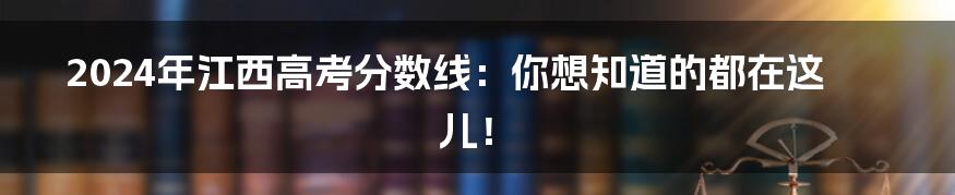 2024年江西高考分数线：你想知道的都在这儿！