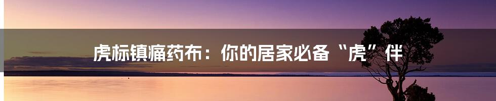 虎标镇痛药布：你的居家必备“虎”伴