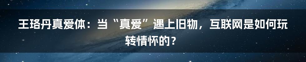 王珞丹真爱体：当“真爱”遇上旧物，互联网是如何玩转情怀的？