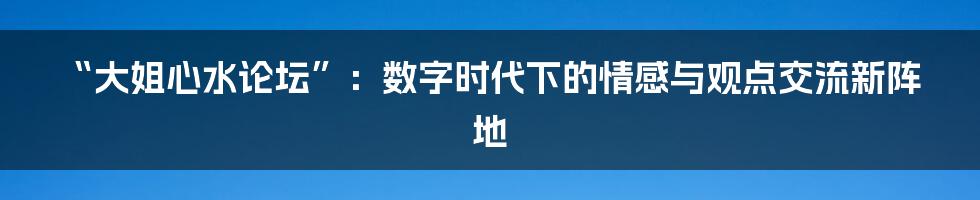 “大姐心水论坛”：数字时代下的情感与观点交流新阵地
