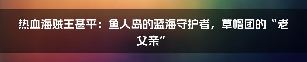 热血海贼王甚平：鱼人岛的蓝海守护者，草帽团的“老父亲”