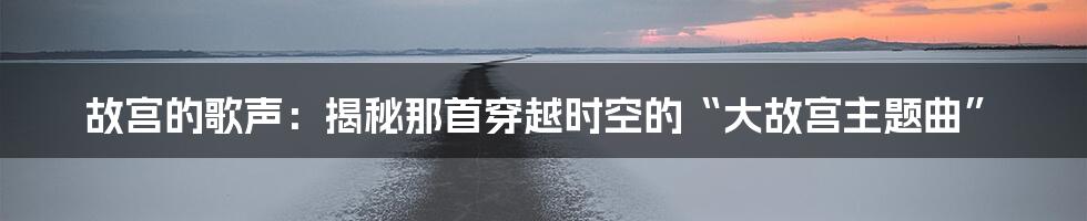 故宫的歌声：揭秘那首穿越时空的“大故宫主题曲”
