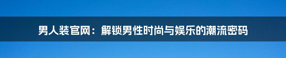 男人装官网：解锁男性时尚与娱乐的潮流密码