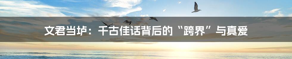 文君当垆：千古佳话背后的“跨界”与真爱