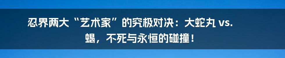 忍界两大“艺术家”的究极对决：大蛇丸 vs. 蝎，不死与永恒的碰撞！
