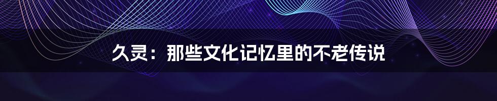 久灵：那些文化记忆里的不老传说