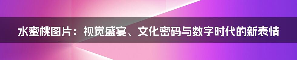 水蜜桃图片：视觉盛宴、文化密码与数字时代的新表情