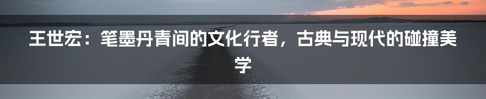 王世宏：笔墨丹青间的文化行者，古典与现代的碰撞美学