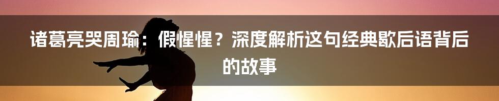 诸葛亮哭周瑜：假惺惺？深度解析这句经典歇后语背后的故事
