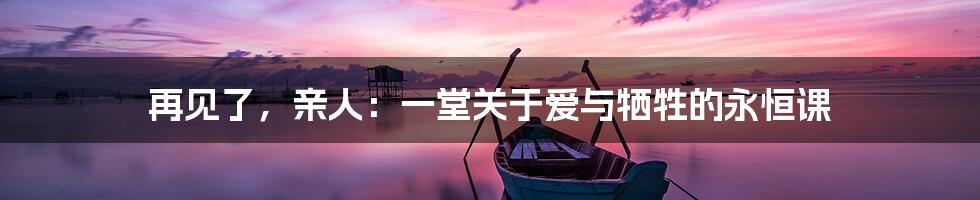 再见了，亲人：一堂关于爱与牺牲的永恒课