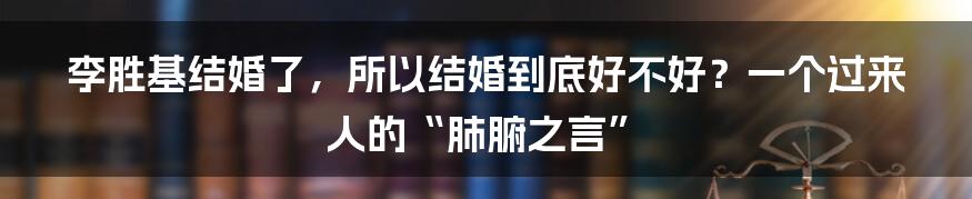 李胜基结婚了，所以结婚到底好不好？一个过来人的“肺腑之言”