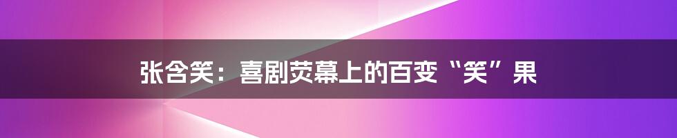 张含笑：喜剧荧幕上的百变“笑”果
