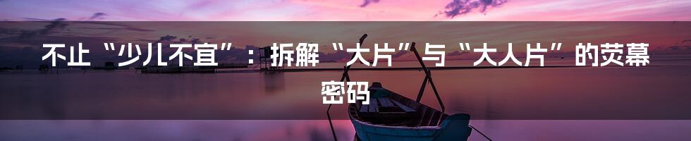 不止“少儿不宜”：拆解“大片”与“大人片”的荧幕密码