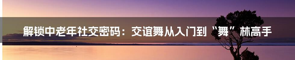 解锁中老年社交密码：交谊舞从入门到“舞”林高手
