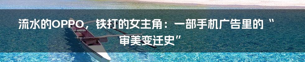 流水的OPPO，铁打的女主角：一部手机广告里的“审美变迁史”