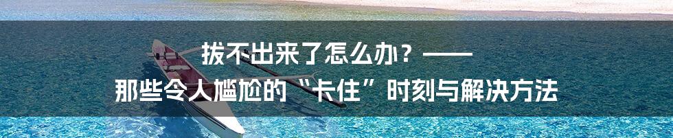 拔不出来了怎么办？—— 那些令人尴尬的“卡住”时刻与解决方法