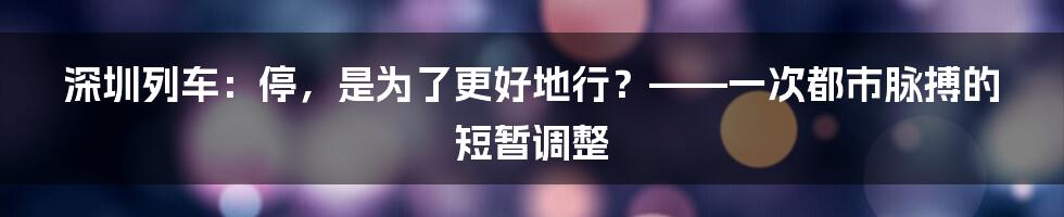 深圳列车：停，是为了更好地行？——一次都市脉搏的短暂调整