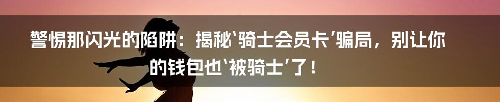 警惕那闪光的陷阱：揭秘‘骑士会员卡’骗局，别让你的钱包也‘被骑士’了！