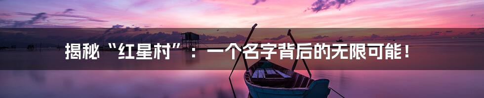 揭秘“红星村”：一个名字背后的无限可能！