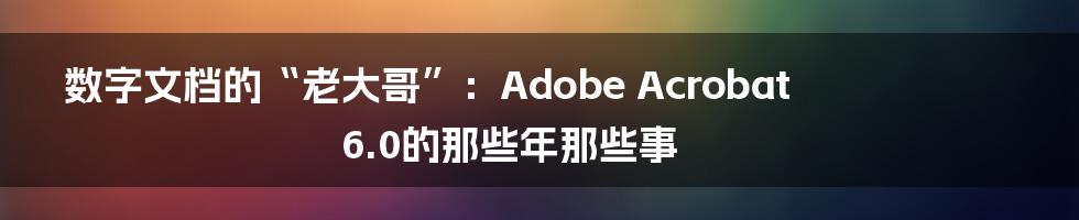 数字文档的“老大哥”：Adobe Acrobat 6.0的那些年那些事